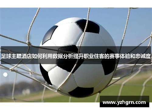 足球主题酒店如何利用数据分析提升职业住客的赛事体验和忠诚度